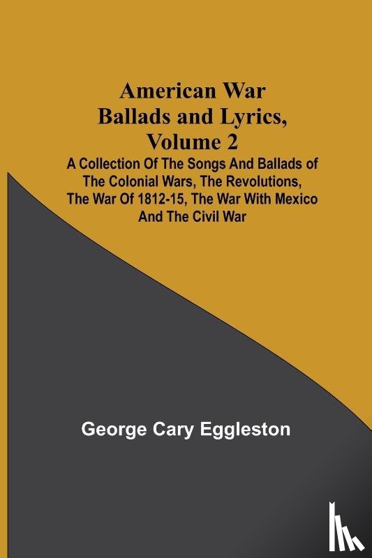 Cary Eggleston, George - American War Ballads and Lyrics, Volume 2; A Collection of the Songs and Ballads of the Colonial Wars, the Revolutions, the War of 1812-15, the War with Mexico and the Civil War