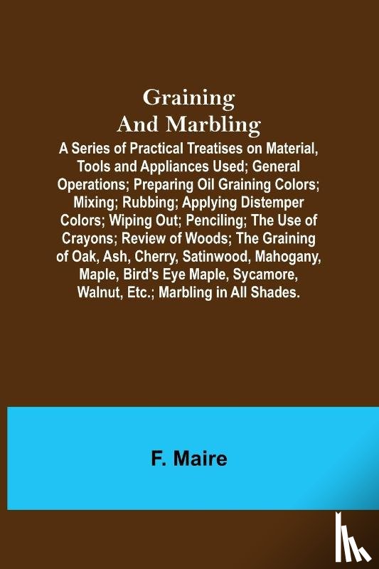 Maire, F - Graining and Marbling; A Series of Practical Treatises on Material, Tools and Appliances Used; General Operations; Preparing Oil Graining Colors; Mixing; Rubbing; Applying Distemper Colors; Wiping Out; Penciling; The Use of Crayons; Review of Woods;