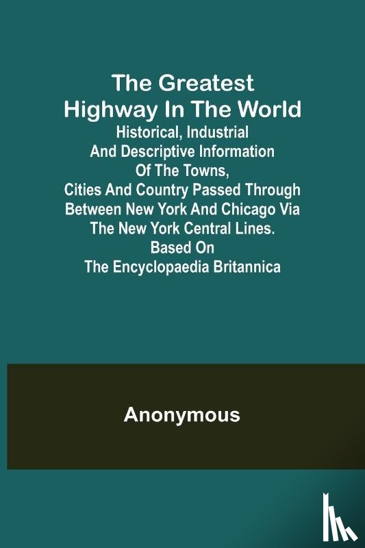 Anonymous - The Greatest Highway in the World; Historical, Industrial and Descriptive Information of the Towns, Cities and Country Passed Through Between New York and Chicago Via the New York Central Lines. Based on the Encyclopaedia Britannica.