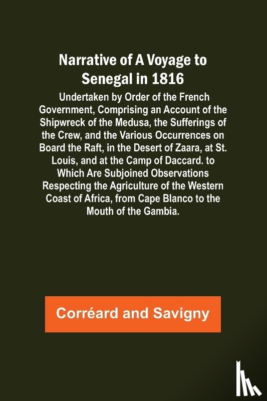 Corréard, Savigny - Narrative of a Voyage to Senegal in 1816 ; Undertaken by Order of the French Government, Comprising an Account of the Shipwreck of the Medusa, the Sufferings of the Crew, and the Various Occurrences on Board the Raft, in the Desert of Zaara, at St. 