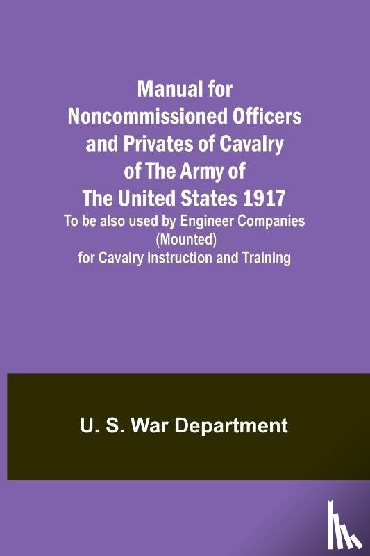 S. War Department, U. - Manual for Noncommissioned Officers and Privates of Cavalry of the Army of the United States 1917. To be also used by Engineer Companies (Mounted) for Cavalry Instruction and Training