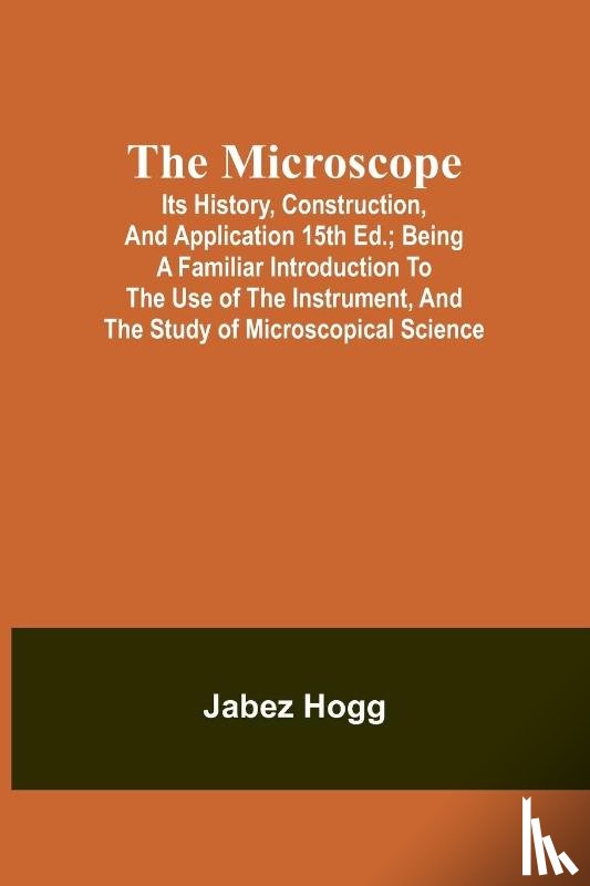 Hogg, Jabez - The Microscope. Its History, Construction, and Application 15th ed.; Being a familiar introduction to the use of the instrument, and the study of microscopical science