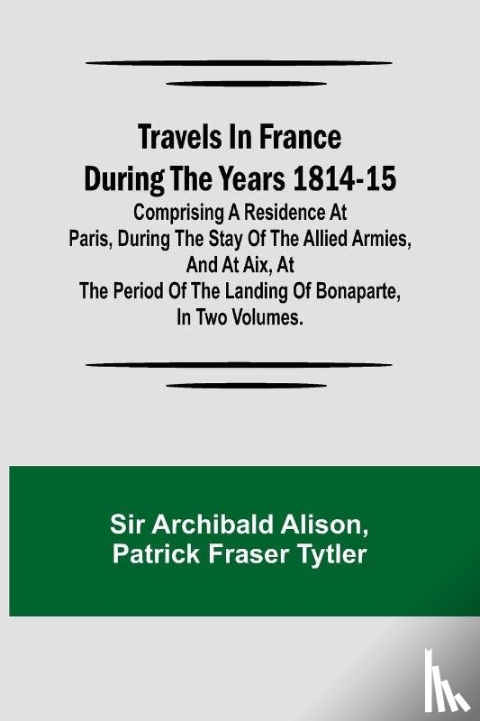 Archibald Alison, Patrick Fraser Tytler - Travels in France during the years 1814-15 Comprising a residence at Paris, during the stay of the allied armies, and at Aix, at the period of the landing of Bonaparte, in two volumes.
