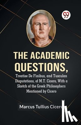 Tullius Cicero Marcus - The Academic Questions,Treatise De Finibus, and Tusculan Disputations, of M.T. Cicero, With a Sketch of the Greek Philosophers Mentioned by Cicero