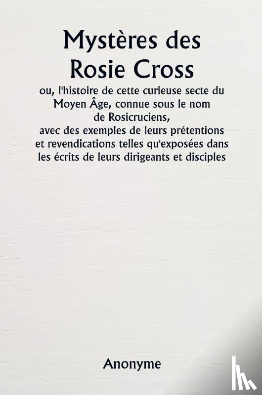 Anonyme - Mystères des Rosie Cross ou, l'histoire de cette curieuse secte du Moyen Âge, connue sous le nom de Rosicruciens, avec des exemples de leurs prétentions et revendications telles qu'exposées dans les écrits de leurs dirigeants et disciples.