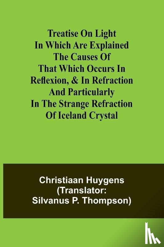 Huygens, Christiaan - Treatise on light In which are explained the causes of that which occurs in reflexion, & in refraction and particularly in the strange refraction of Iceland crystal