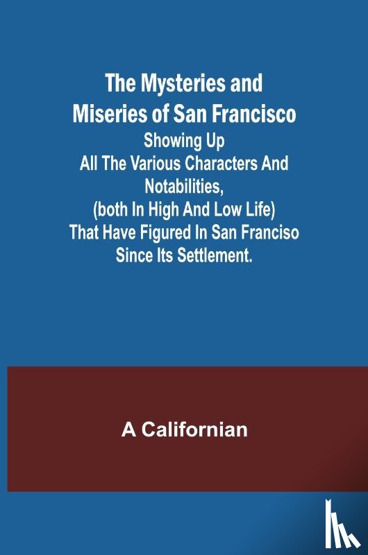 Californian, A. - The Mysteries and Miseries of San Francisco; Showing up all the various characters and notabilities, (both in high and low life) that have figured in San Franciso since its settlement.