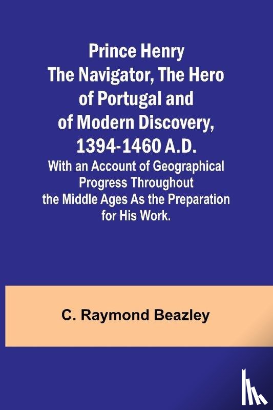 Raymond Beazley, C. - Prince Henry the Navigator, the Hero of Portugal and of Modern Discovery, 1394-1460 A.D.; With an Account of Geographical Progress Throughout the Middle Ages As the Preparation for His Work.