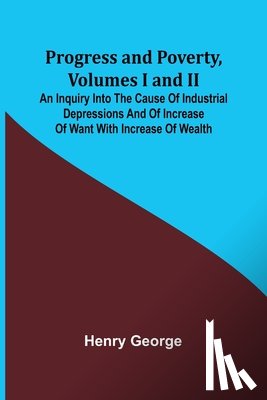 George, Henry - Progress and Poverty, Volumes I and II; An Inquiry into the Cause of Industrial Depressions and of Increase of Want with Increase of Wealth