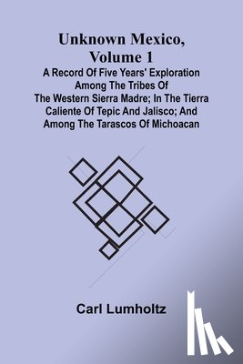 Lumholtz, Carl - Unknown Mexico, Volume 1; A Record of Five Years' Exploration Among the Tribes of the Western Sierra Madre; In the Tierra Caliente of Tepic and Jalisco; and Among the Tarascos of Michoacan