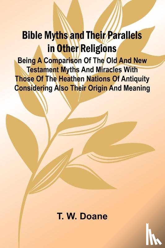 W. Doane, T. - Bible Myths and their Parallels in other Religions; Being a Comparison of the Old and New Testament Myths and Miracles with those of the Heathen Nations of Antiquity Considering also their Origin and Meaning