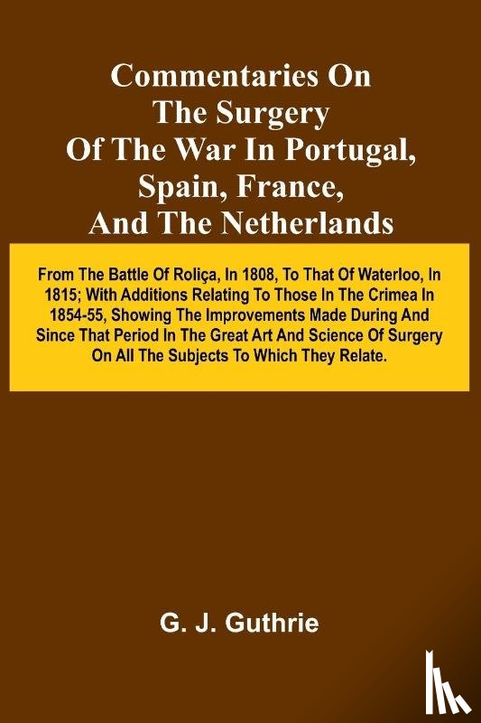 J. Guthrie, G. - Commentaries On The Surgery Of The War In Portugal, Spain, France, And The Netherlands; From The Battle Of Roli a, In 1808, To That Of Waterloo, In 1815; With Additions Relating To Those In The Crimea In 1854-55, Showing The Improvements Made During