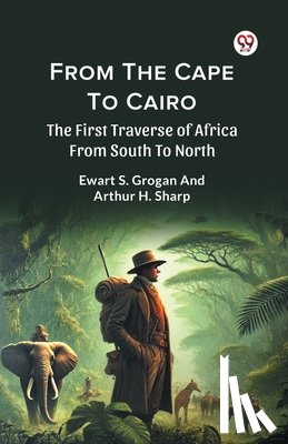 Grogan, Ewart S., Sharp, Arthur H. - From the Cape to Cairo the First Traverse of Africa from South to North