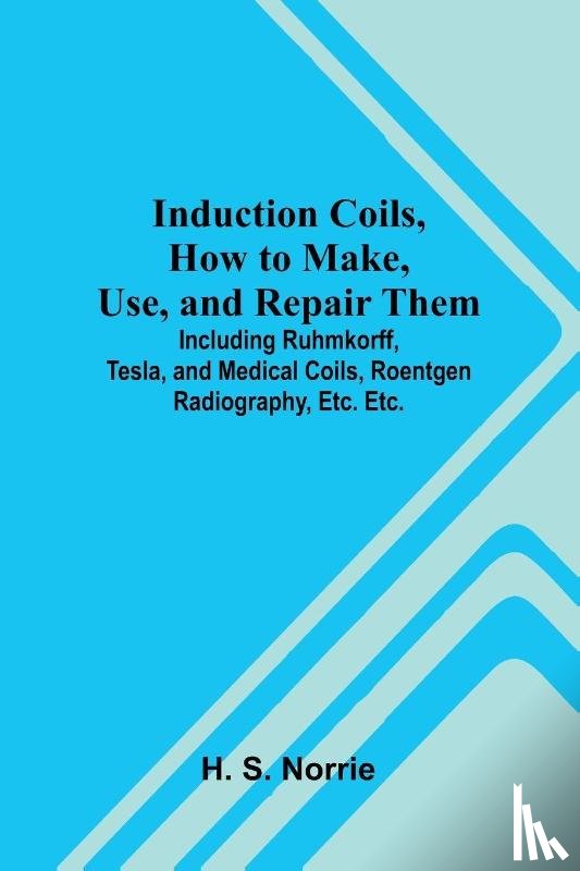 S. Norrie, H. - Induction Coils, How To Make, Use, And Repair Them; Including Ruhmkorff, Tesla, And Medical Coils, Roentgen Radiography, Etc. Etc.