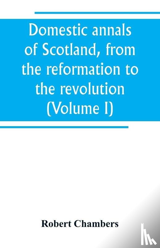 Chambers, Robert - Domestic annals of Scotland, from the reformation to the revolution (Volume I)
