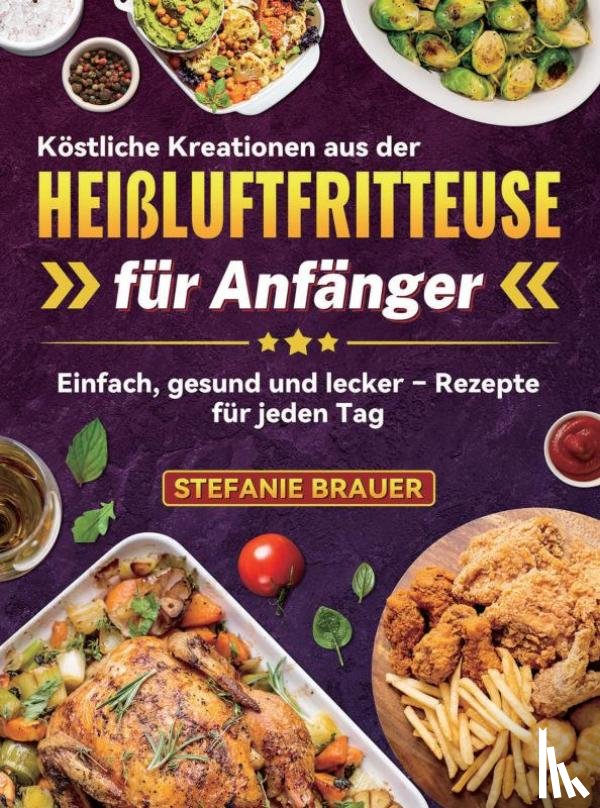 Brauer, Stefanie - Köstliche Kreationen aus der Heißluftfritteuse für Anfänger
