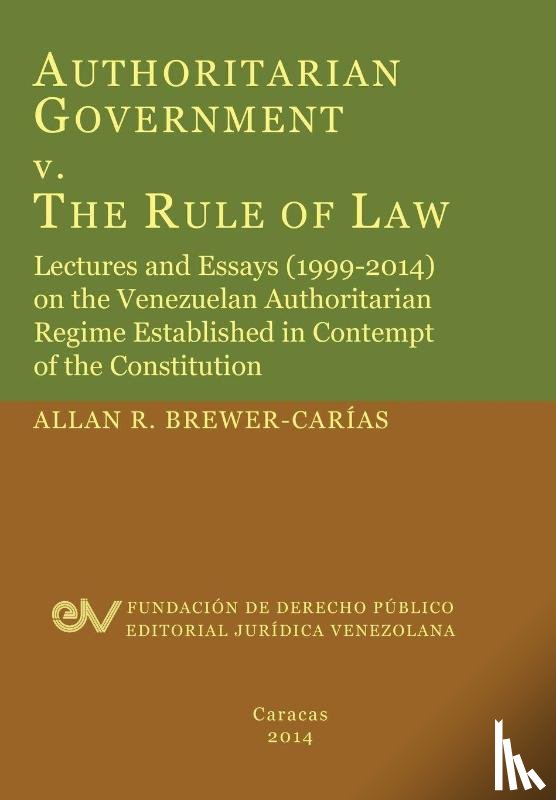 Brewer-Carias, Allan R - Authoritarian Government V. the Rule of Law. Lectures and Essays (1999-2014) on the Venezuelan Authoritarian Regime Established in Contempt of the Con