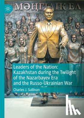 Sullivan, Charles J. - Leaders of the Nation: Kazakhstan during the Twilight of the Nazarbayev Era and the Russo-Ukrainian War