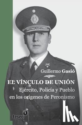 Gasió, Guillermo - El vínculo de unión: Ejército, Policía y Pueblo en los orígenes del Peronismo