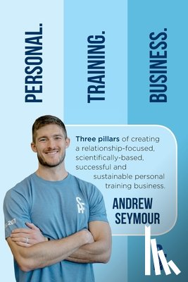 Seymour, Andrew - Personal. Training. Business.: Three pillars of creating a relationship-focused, scientifically-based, successful and sustainable personal training b