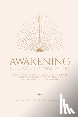 Carmichael, Sasha - Awakening The Divine Feminine Within: A Self-Guided Journal for Healing Your Inner Child, Reclaiming Your Sovereignty, and Manifesting Your Dreams