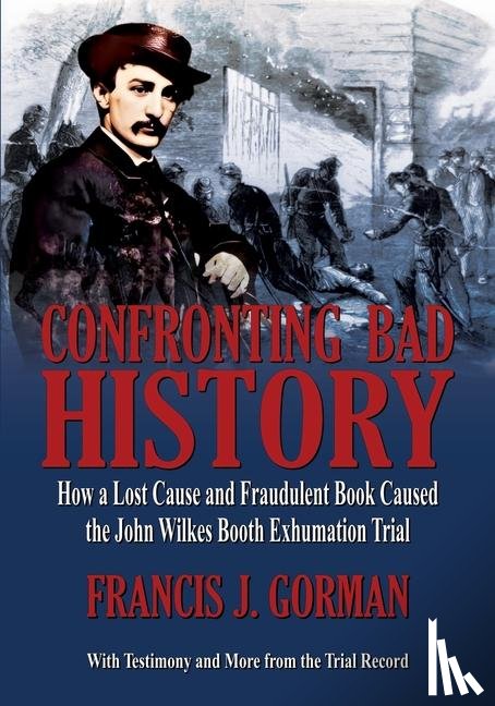 Gorman, Francis J - Confronting Bad History -- How a Lost Cause and Fraudulent Book Caused the John Wilkes Booth Exhumation Trial