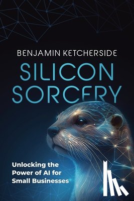 Ketcherside, Benjamin - Silicon Sorcery: Unlocking the Power of AI for Small Business