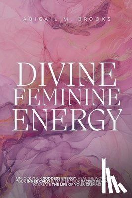 Brooks, Abigail M. - Divine Feminine Energy: Unlock Your Goddess Energy, Heal The Wounds Of Your Inner Child & Master Your Sacred Femininity To Create The Life Of