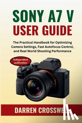 Crosswell, Darren - Sony A7 V User Guide: The Practical Handbook for Optimizing Camera Settings, Fast Autofocus Control, and Real World Shooting Performance