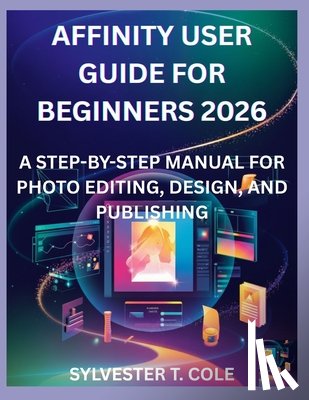 Cole, Sylvester T. - Affinity User Guide for Beginners 2026: A Step-By-Step Manual for Photo Editing, Design, and Publishing