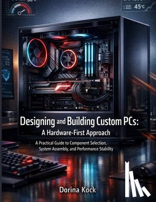 Kock, Dorina - Designing and Building Custom PCs: A Hardware-First Approach: A Practical Guide to Component Selection, System Assembly, and Performance Stability
