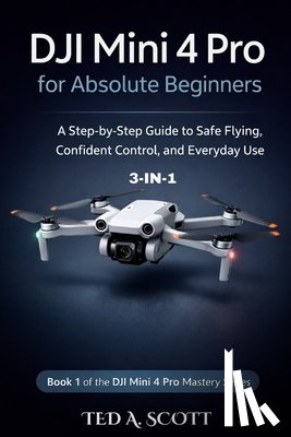 Scott, Ted A. - DJI Mini 4 Pro For Absolute Beginners 3-IN-1: A Step-by-Step Guide to Safe Flying, Confident Control, and Everyday Use