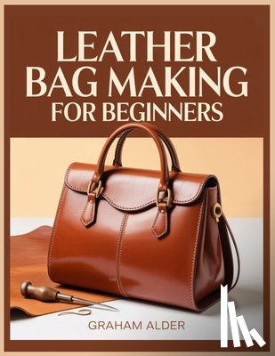 Alder, Graham - Leather Bag Making For Beginners: A Step-by-Step Guide to Hand-Stitched Construction, Leather Selection, Hardware Basics, and Measurement-Based Bag Bu