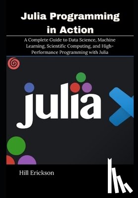 Erickson, Hill - Julia Programming in Action: A Complete Guide to Data Science, Machine Learning, Scientific Computing, and High-Performance Programming with Julia
