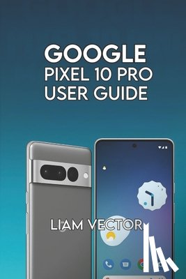 Vector, Liam - Google Pixel 10 Pro User Guide: Step-by-Step for Beginners and Seniors to Master Every Feature with Confidence