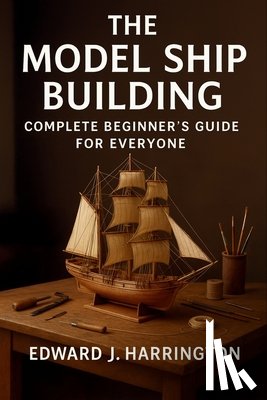 Harrington, Edward J. - The Model Ship Building Complete Beginner's Guide for Everyone: Step-by-Step Techniques, Tools, and Projects for Crafting Stunning Model Ships with Co