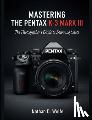 Wolfe, Nathan D. - Mastering the Pentax K-3 Mark III: The Photographer's Guide to Stunning Shots