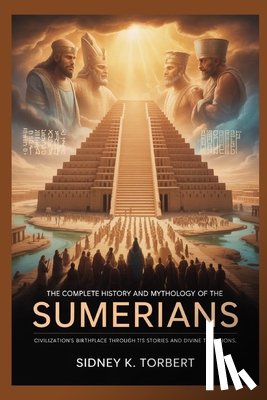 Torbert, Sidney K. - The Complete History and Mythology of the Sumerians: Civilization's Birthplace Through Its Stories and Divine Traditions