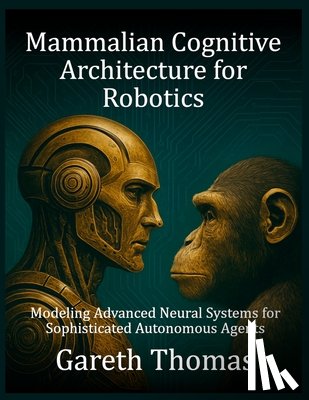 Thomas, Gareth - Mammalian Cognitive Architecture for Robotics: Modeling Advanced Neural Systems for Sophisticated Autonomous Agents
