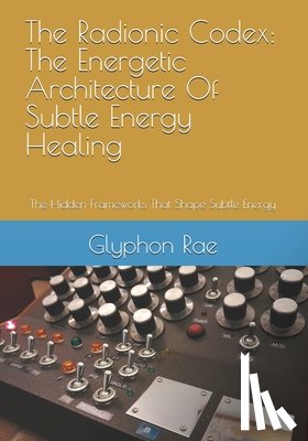 Rae, Glyphon - The Radionic Codex: The Energetic Architecture Of Subtle Energy Healing: The Hidden Frameworks That Shape Subtle Energy