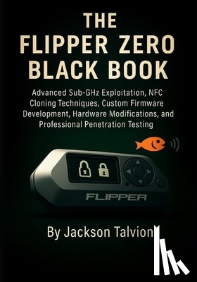 Talvion, Jackson - The Flipper Zero Black Book: Advanced Sub-GHz Exploitation, NFC Cloning Techniques, Custom Firmware Development, Hardware Modifications, and Professio