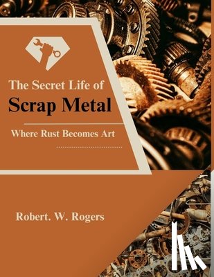 Rogers, Robert W. - The Secret Life of Scrap Metal: Where Rust Becomes Art