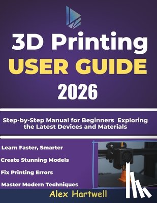 Hartwell, Alex - The 3d printing user guide 2026: Step-by-Step Manual for Beginners Exploring the Latest Devices and Materials