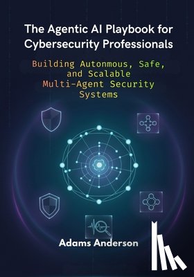 Anderson, Adams - The Agentic AI Playbook for Cybersecurity Professionals: Building Autonmous, Safe, and Scalable Multi-Agent Security Systems