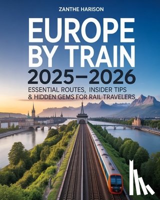 Harison, Zanthe - Europe by Train 2025-2026: Essential Routes, Insider Tips & Hidden Gems for Rail Travelers