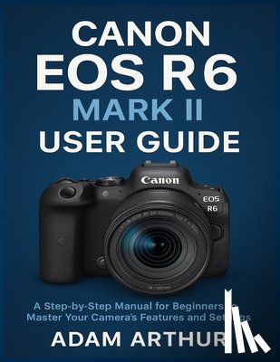 Arthur, Adam - Canon EOS R6 Mark II User Guide: A Step-by-Step Manual for Beginners to Master Your Camera's Features and Settings.