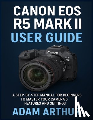 Arthur, Adam - Canon EOS R5 Mark II User Guide: A Step-by-Step Manual for Beginners to Master Your Camera's Features and Settings.