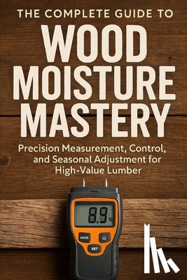 Schwartz, Alice - The Complete Guide to Wood Moisture Mastery: Precision Measurement, Control, and Seasonal Adjustment for High-Value Lumber: A Comprehensive Guide