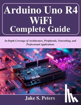 Peters, Jake S. - Arduino Uno R4 WiFi Complete Guide: In-Depth Coverage of Architecture, Peripherals, Networking, and Professional Applications