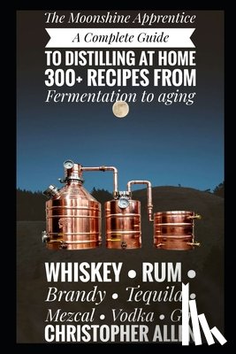 Allen, Christopher - The Moonshine Apprentice: A Complete Guide to Distilling at Home: 300+ Recipes from Fermentation to Aging Whiskey, Rum, Brandy, Tequila, Mezcal, Vodka